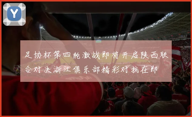 足协杯第四轮激战即将开启陕西联合对决浙江俱乐部精彩对抗在即