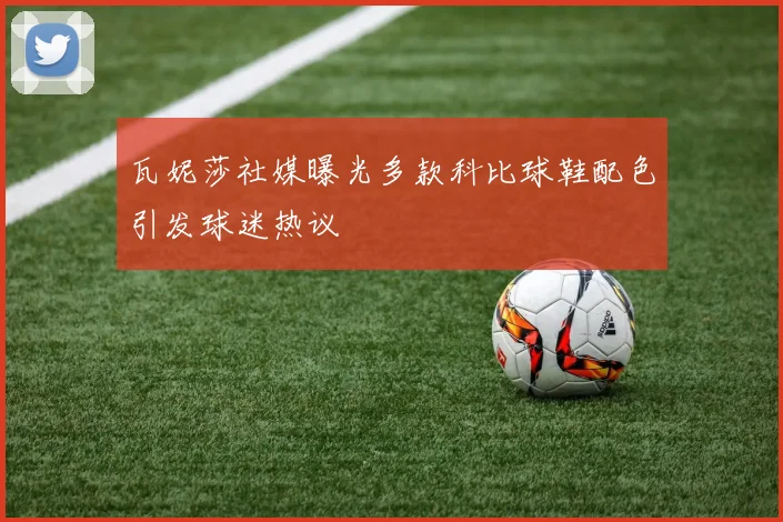 瓦妮莎社媒曝光多款科比球鞋配色引发球迷热议