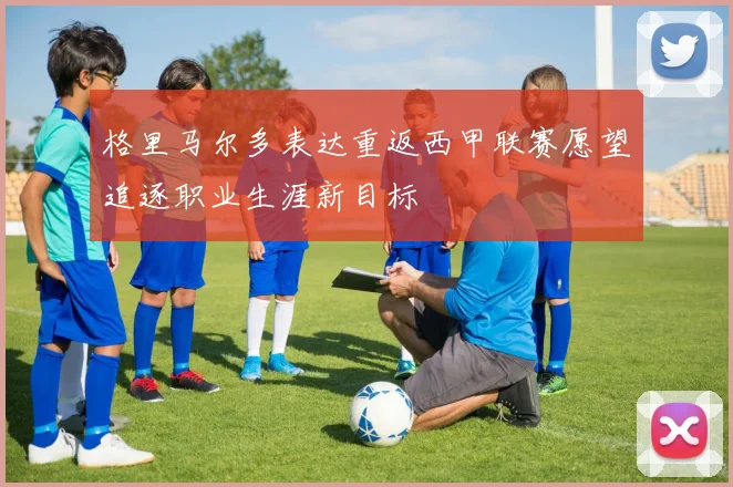 格里马尔多表达重返西甲联赛愿望追逐职业生涯新目标