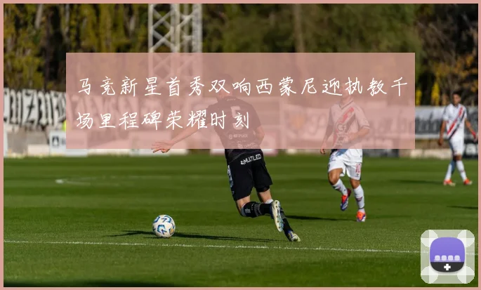 马竞新星首秀双响西蒙尼迎执教千场里程碑荣耀时刻