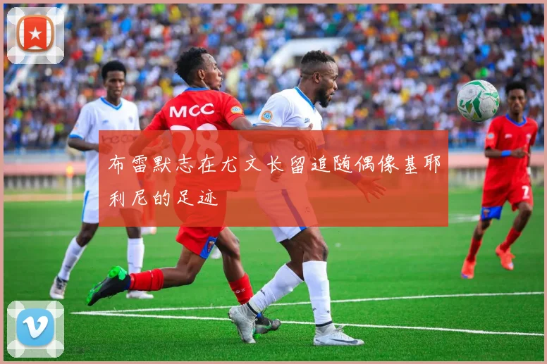 布雷默志在尤文长留追随偶像基耶利尼的足迹