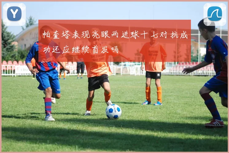 帕奎塔表现亮眼两进球十七对抗成功还应继续首发吗