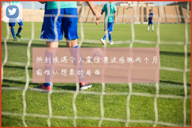 热刺境遇令人震惊澳波感慨两个月前难以想象的局面