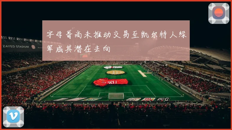 字母哥尚未推动交易至凯尔特人绿军成其潜在去向