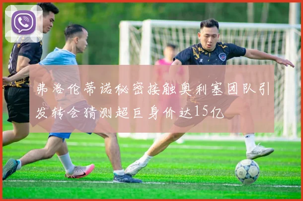 弗洛伦蒂诺秘密接触奥利塞团队引发转会猜测超巨身价达15亿