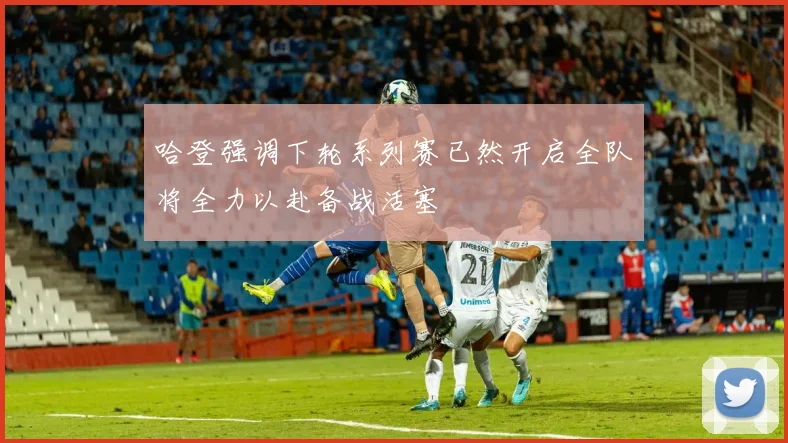 哈登强调下轮系列赛已然开启全队将全力以赴备战活塞