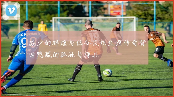 威少的辉煌与低谷交织生涯传奇背后隐藏的孤独与挣扎