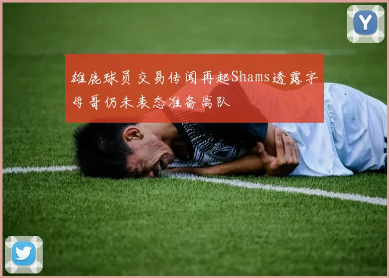 雄鹿球员交易传闻再起Shams透露字母哥仍未表态准备离队