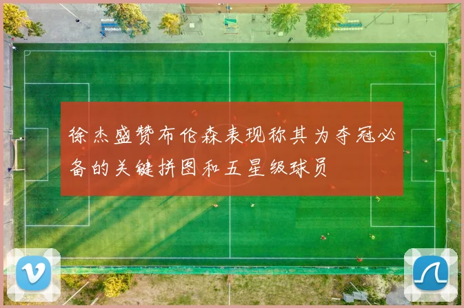 徐杰盛赞布伦森表现称其为夺冠必备的关键拼图和五星级球员