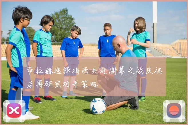 萨拉赫选择梅西共赴谢幕之战庆祝后再研究对手策略
