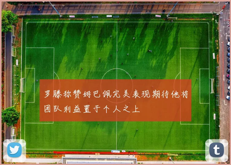 罗滕称赞姆巴佩完美表现期待他将团队利益置于个人之上