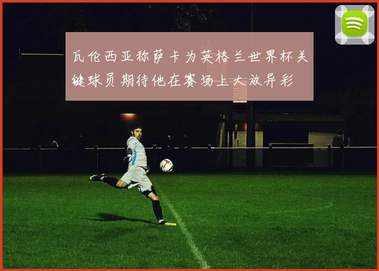 瓦伦西亚称萨卡为英格兰世界杯关键球员期待他在赛场上大放异彩