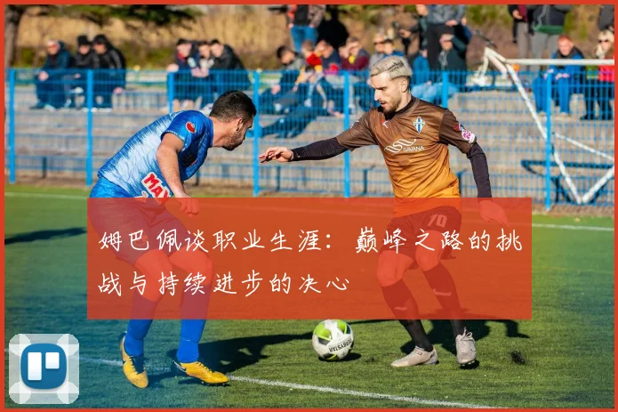 姆巴佩谈职业生涯：巅峰之路的挑战与持续进步的决心