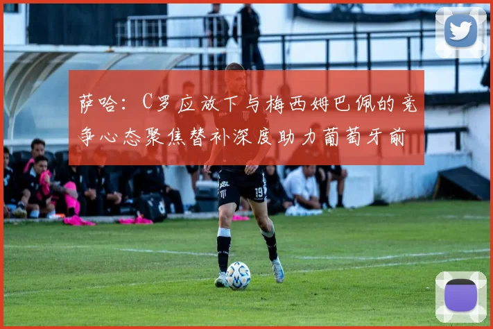 萨哈：C罗应放下与梅西姆巴佩的竞争心态聚焦替补深度助力葡萄牙前行