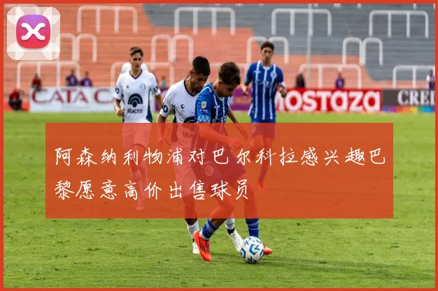 阿森纳利物浦对巴尔科拉感兴趣巴黎愿意高价出售球员