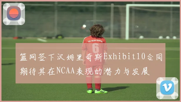 篮网签下汉姆里奇斯Exhibit10合同期待其在NCAA表现的潜力与发展