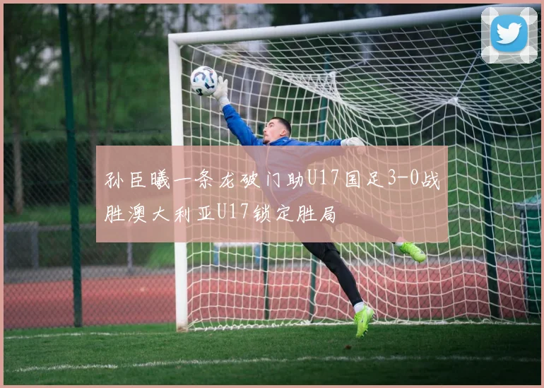 孙臣曦一条龙破门助U17国足3-0战胜澳大利亚U17锁定胜局