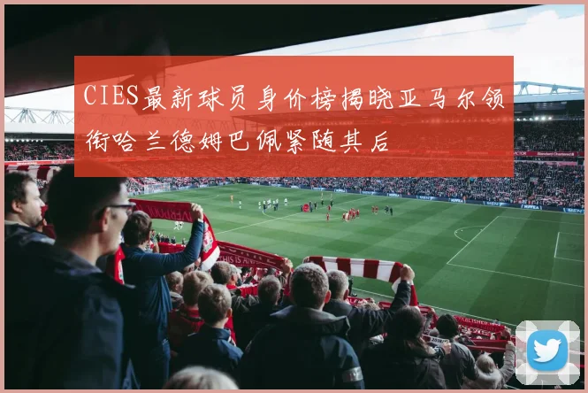 CIES最新球员身价榜揭晓亚马尔领衔哈兰德姆巴佩紧随其后