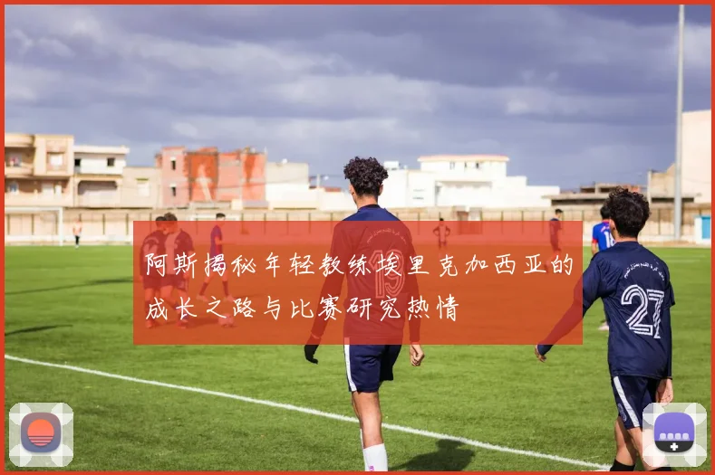 阿斯揭秘年轻教练埃里克加西亚的成长之路与比赛研究热情