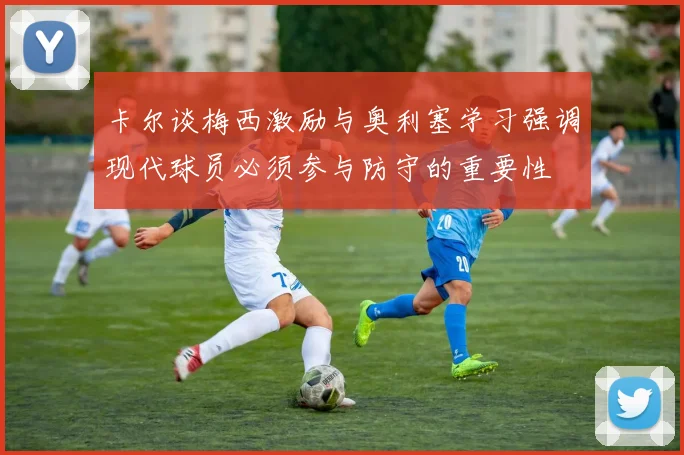 卡尔谈梅西激励与奥利塞学习强调现代球员必须参与防守的重要性