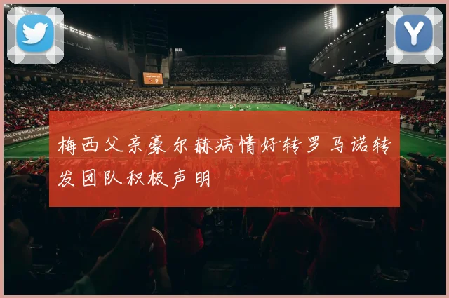 梅西父亲豪尔赫病情好转罗马诺转发团队积极声明