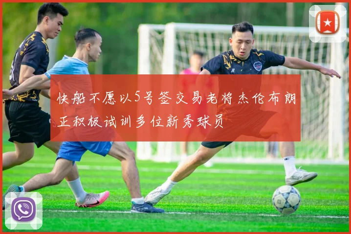 快船不愿以5号签交易老将杰伦布朗正积极试训多位新秀球员