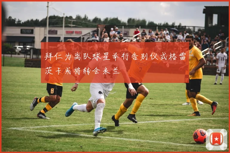 拜仁为离队球星举行告别仪式格雷茨卡或将转会米兰