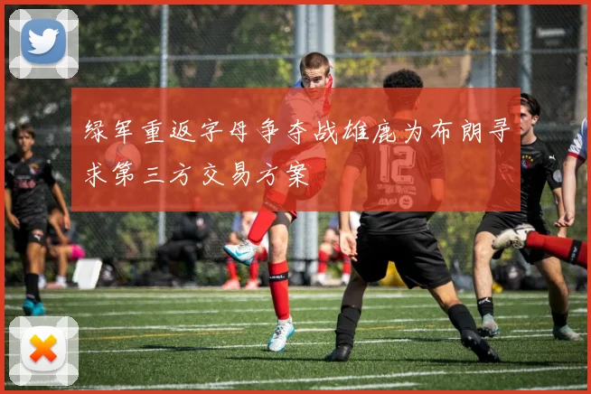 绿军重返字母争夺战雄鹿为布朗寻求第三方交易方案