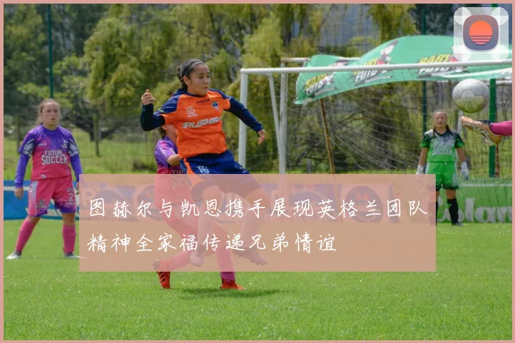 图赫尔与凯恩携手展现英格兰团队精神全家福传递兄弟情谊