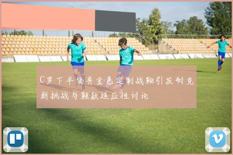 C罗下半场弃金色定制战靴引发耐克新挑战与鞋款适应性讨论