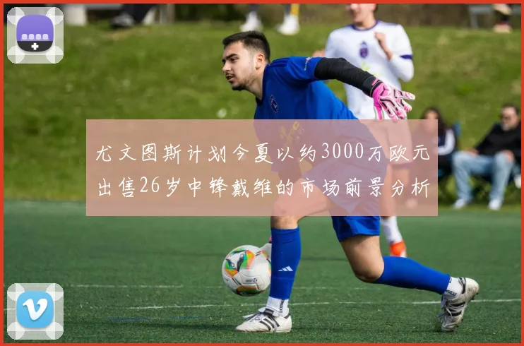 尤文图斯计划今夏以约3000万欧元出售26岁中锋戴维的市场前景分析