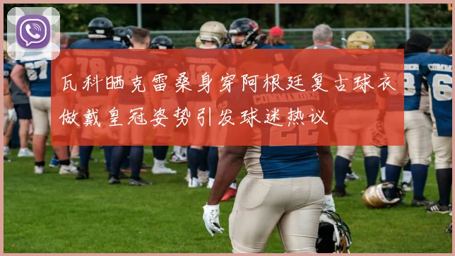 瓦科晒克雷桑身穿阿根廷复古球衣做戴皇冠姿势引发球迷热议
