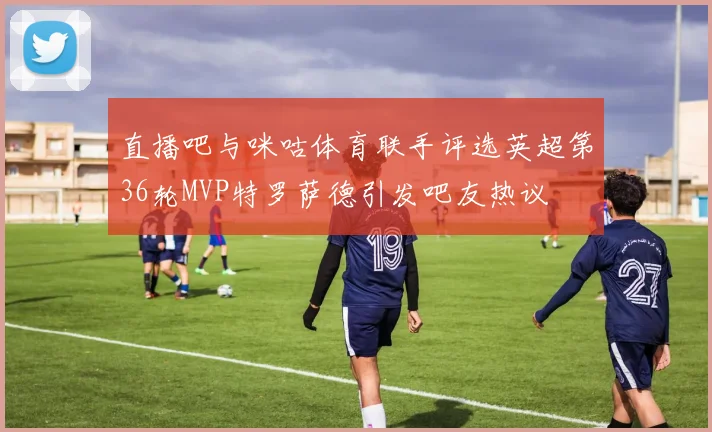 直播吧与咪咕体育联手评选英超第36轮MVP特罗萨德引发吧友热议