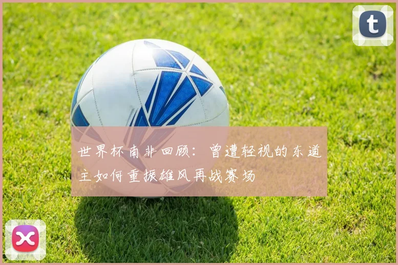 世界杯南非回顾：曾遭轻视的东道主如何重振雄风再战赛场