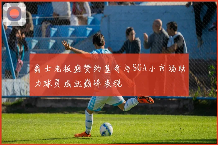 爵士老板盛赞约基奇与SGA小市场助力球员成就巅峰表现