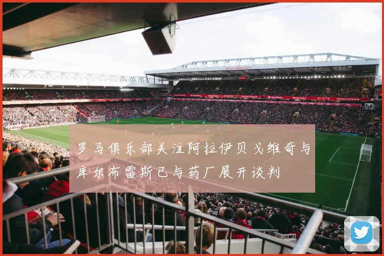 罗马俱乐部关注阿拉伊贝戈维奇与库尔布雷斯已与药厂展开谈判