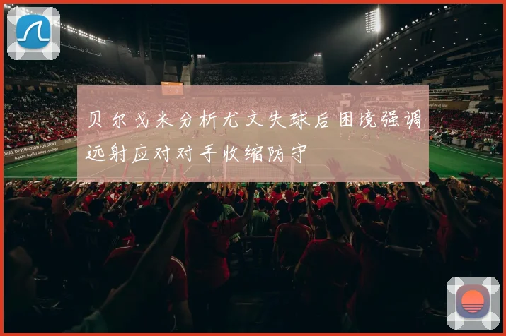 贝尔戈米分析尤文失球后困境强调远射应对对手收缩防守