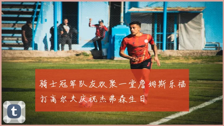 骑士冠军队友欢聚一堂詹姆斯乐福打高尔夫庆祝杰弗森生日