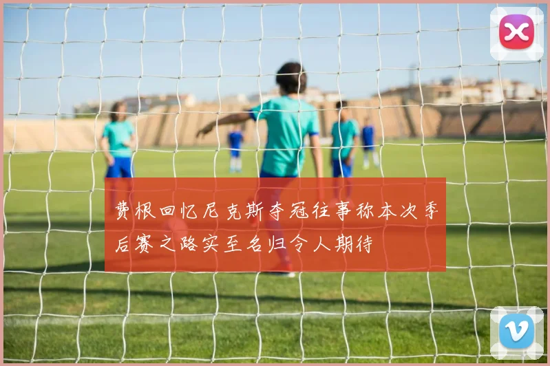 费根回忆尼克斯夺冠往事称本次季后赛之路实至名归令人期待